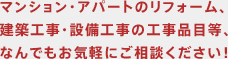 マンション・アパートのリフォーム、建築工事・設備工事の工事品目等、なんでもお気軽にご相談ください。