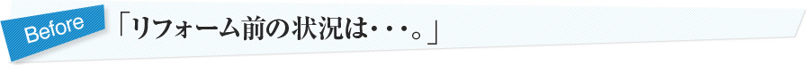 「リフォーム前の状況は・・・。」