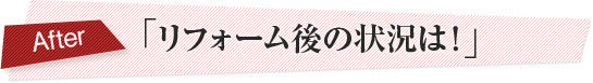 「リフォーム後の状況は！」