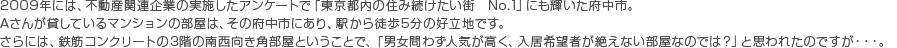 2009年には、不動産関連企業の実施したアンケートで「東京都内の住み続けたい街　No.1」にも輝いた府中市。 Aさんが貸しているマンションの部屋は、その府中市にあり、駅から徒歩5分の好立地です。 さらには、鉄筋コンクリートの3階の南西向き角部屋ということで、「男女問わず人気が高く、入居希望者が絶えない部屋なのでは？」と思われたのですが・・・。