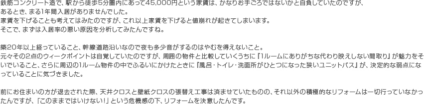 鉄筋コンクリート造で、駅から徒歩5分圏内にあって45,000円という家賃は、かなりお手ごろではないかと自負していたのですが、あるとき、まる1年間入居がありませんでした。家賃を下げることも考えてはみたのですが、これ以上家賃を下げると値崩れが起きてしまいます。そこで、まずは入居率の悪い原因を分析してみたんですね。 築20年以上経っていること、幹線道路沿いなので夜も多少音がするのはやむを得えないこと。 元々その2点のウィークポイントは自覚していたのですが、周囲の物件と比較していくうちに『1ルームにありがちな代わり映えしない間取り』が魅力をそいでいること、さらに周辺の1ルーム物件の中でふるいにかけたときに『風呂・トイレ・洗面所がひとつになった狭いユニットバス』が、決定的な弱点になっていることに気づきました。 前にお住まいの方が退去された際、天井クロスと壁紙クロスの張替え工事は済ませていたものの、それ以外の積極的なリフォームは一切行っていなかったんですが、「このままではいけない！」という危機感の下、リフォームを決意したんです。