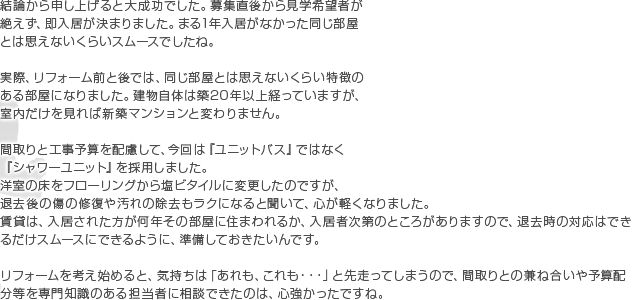 結論から申し上げると大成功でした。募集直後から見学希望者が絶えず、即入居が決まりました。まる1年入居がなかった同じ部屋とは思えないくらいスムースでしたね。実際、リフォーム前と後では、同じ部屋とは思えないくらい特徴のある部屋になりました。建物自体は築20年以上経っていますが、室内だけを見れば新築マンションと変わりません。 間取りと工事予算を配慮して、今回は『ユニットバス』ではなく『シャワーユニット』を採用しました。 洋室の床をフローリングから塩ビタイルに変更したのですが、退去後の傷の修復や汚れの除去もラクになると聞いて、心が軽くなりました。 賃貸は、入居された方が何年その部屋に住まわれるか、入居者次第のところがありますので、退去時の対応はできるだけスムースにできるように、準備しておきたいんです。 リフォームを考え始めると、気持ちは「あれも、これも・・・」と先走ってしまうので、間取りとの兼ね合いや予算配分等を専門知識のある担当者に相談できたのは、心強かったですね。
