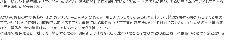 お忙しいなかお話を聞かせてくださったAさん。最初に弊社にご相談していただいたときの沈んだ声が、明るい声になっていらしてこちらも元気をいただきました。Aさんのお話の中でもありましたが、リフォームを考え始めると「もっとこうしたい、ああしたい」という希望が後から後から出てくるものです。それはそれで楽しい時間ではあるのですが、最後には予算に合わせて工事内容を決めなければなりません。しかし、そのとき選択をひとつ誤ると、全く無意味なリフォームになってしまう危険も・・・。ご自身の物件をさらに魅力的に輝かせるために必要なものは何なのか、迷われたときはぜひ弊社の担当者にご相談いただければと思います。